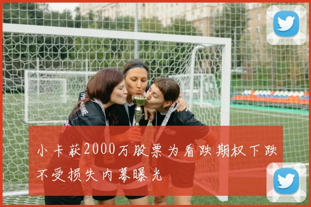 小卡获2000万股票为看跌期权下跌不受损失内幕曝光