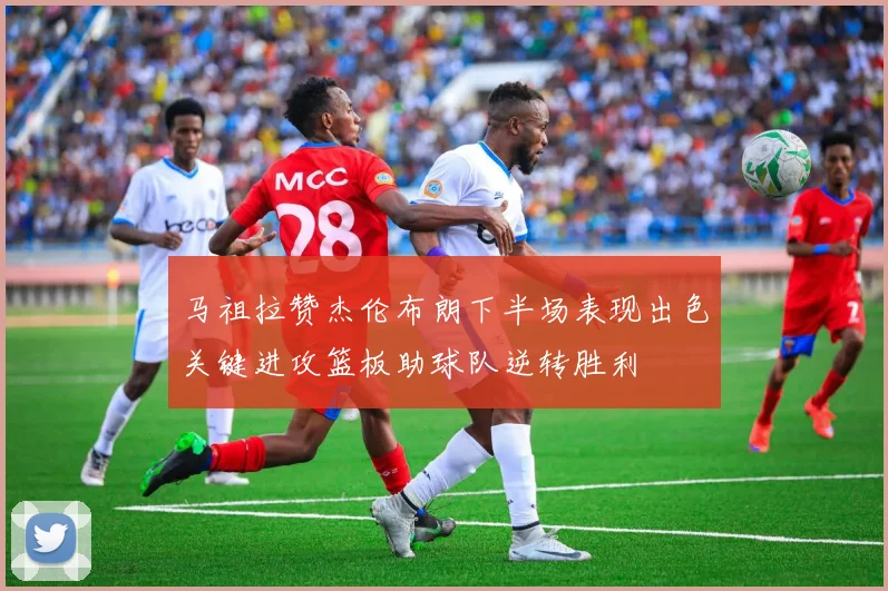 马祖拉赞杰伦布朗下半场表现出色关键进攻篮板助球队逆转胜利