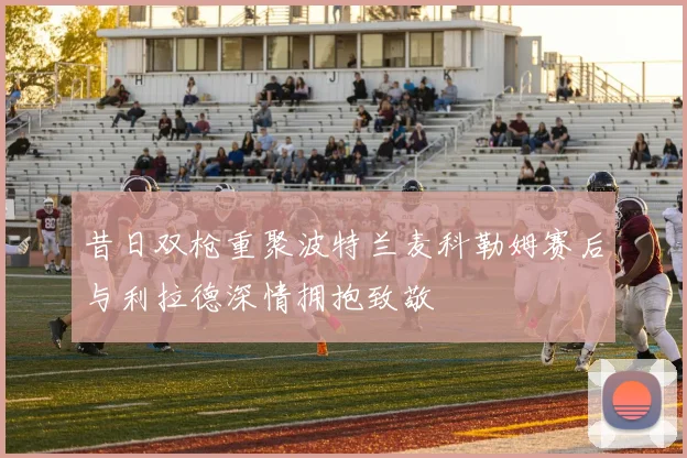 昔日双枪重聚波特兰麦科勒姆赛后与利拉德深情拥抱致敬
