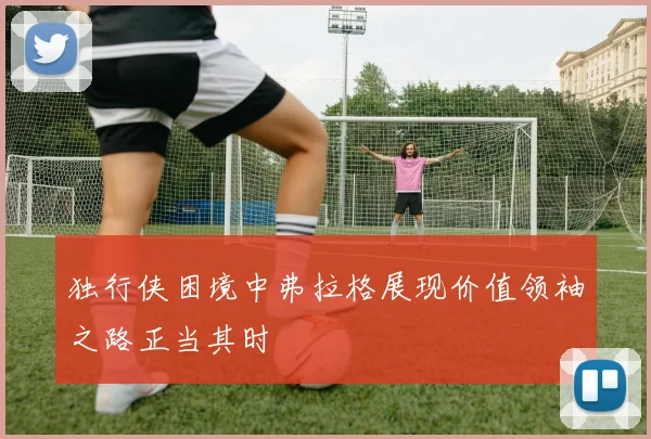 独行侠困境中弗拉格展现价值领袖之路正当其时