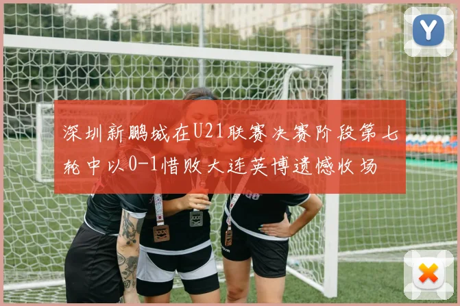 深圳新鹏城在U21联赛决赛阶段第七轮中以0-1惜败大连英博遗憾收场