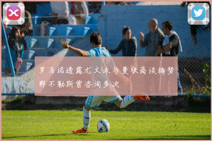 罗马诺透露尤文未与曼联商谈梅努那不勒斯曾咨询多次