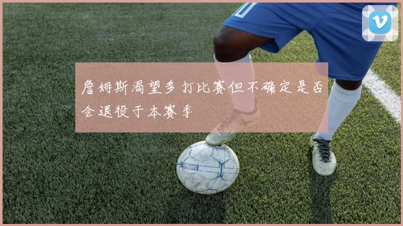 詹姆斯渴望多打比赛但不确定是否会退役于本赛季