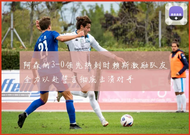 阿森纳3-0领先热刺时赖斯激励队友全力以赴誓言彻底击溃对手