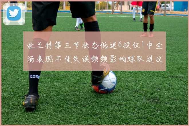 杜兰特第三节状态低迷6投仅1中全场表现不佳失误频频影响球队进攻