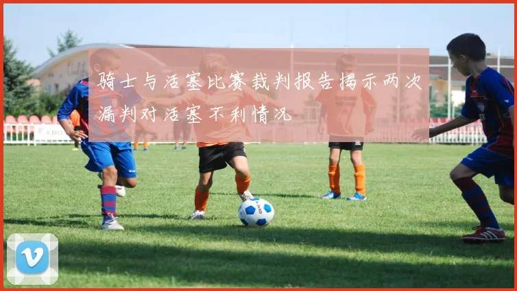 骑士与活塞比赛裁判报告揭示两次漏判对活塞不利情况