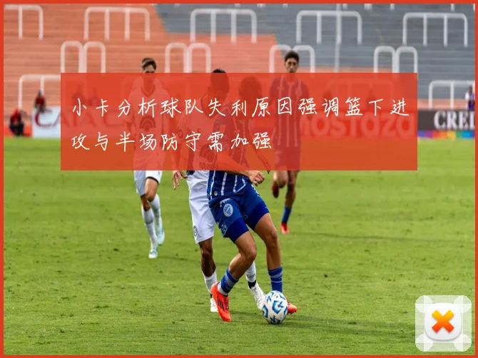 小卡分析球队失利原因强调篮下进攻与半场防守需加强
