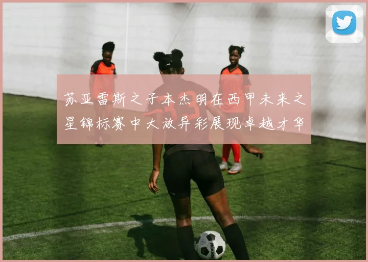 苏亚雷斯之子本杰明在西甲未来之星锦标赛中大放异彩展现卓越才华