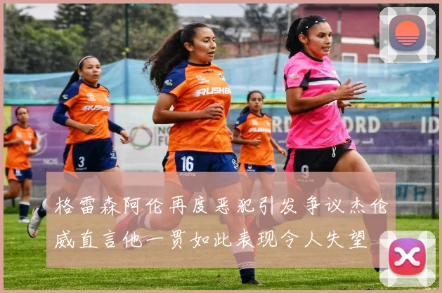 格雷森阿伦再度恶犯引发争议杰伦威直言他一贯如此表现令人失望