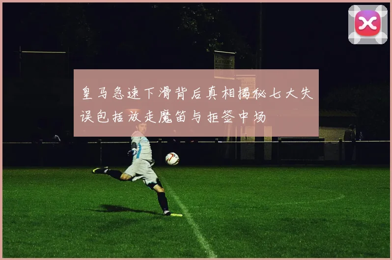 皇马急速下滑背后真相揭秘七大失误包括放走魔笛与拒签中场