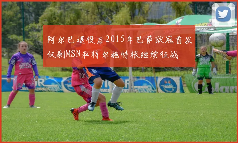 阿尔巴退役后2015年巴萨欧冠首发仅剩MSN和特尔施特根继续征战