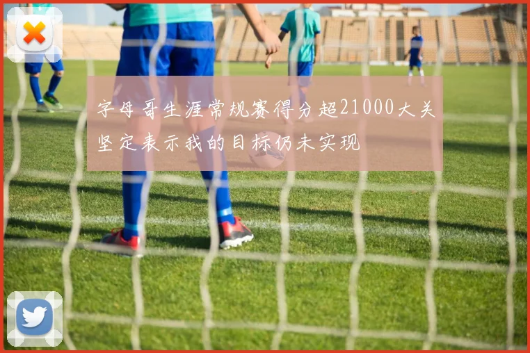 字母哥生涯常规赛得分超21000大关坚定表示我的目标仍未实现