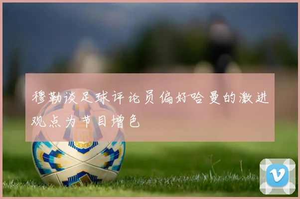 穆勒谈足球评论员偏好哈曼的激进观点为节目增色