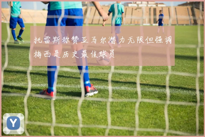 托雷斯称赞亚马尔潜力无限但强调梅西是历史最佳球员