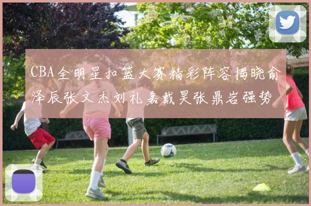 CBA全明星扣篮大赛精彩阵容揭晓俞泽辰张文杰刘礼嘉戴昊张鼎岩强势参赛