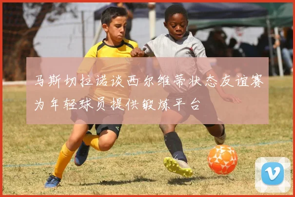 马斯切拉诺谈西尔维蒂状态友谊赛为年轻球员提供锻炼平台