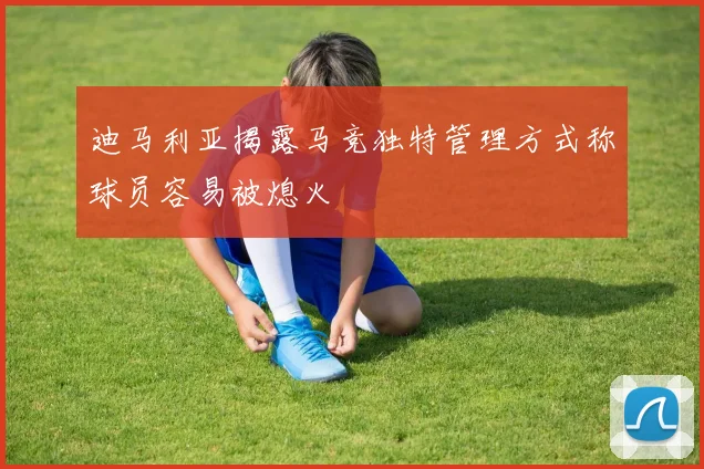 迪马利亚揭露马竞独特管理方式称球员容易被熄火